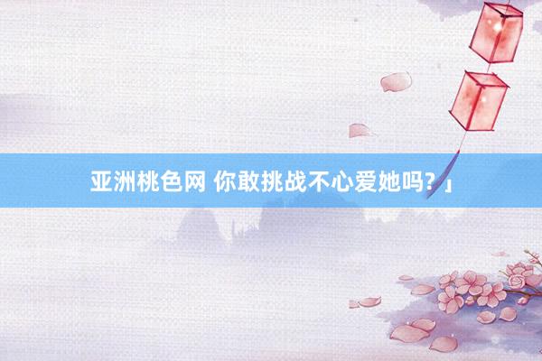 亚洲桃色网 你敢挑战不心爱她吗? 」