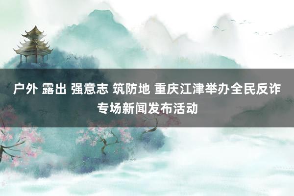 户外 露出 强意志 筑防地 重庆江津举办全民反诈专场新闻发布活动