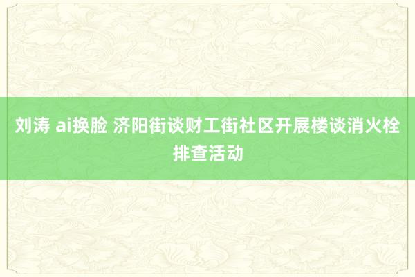 刘涛 ai换脸 济阳街谈财工街社区开展楼谈消火栓排查活动