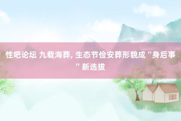 性吧论坛 九载海葬， 生态节俭安葬形貌成“身后事”新选拔