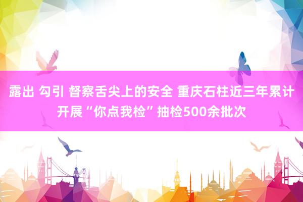 露出 勾引 督察舌尖上的安全 重庆石柱近三年累计开展“你点我检”抽检500余批次