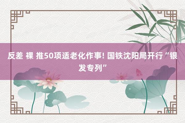 反差 裸 推50项适老化作事! 国铁沈阳局开行“银发专列”