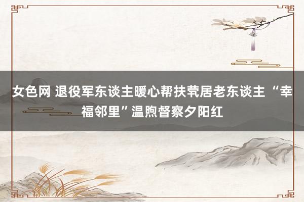 女色网 退役军东谈主暖心帮扶茕居老东谈主 “幸福邻里”温煦督察夕阳红