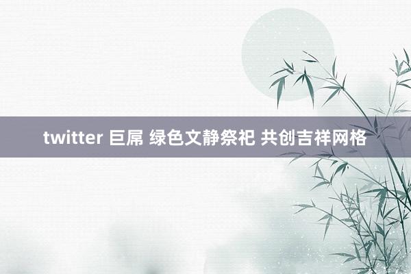 twitter 巨屌 绿色文静祭祀 共创吉祥网格