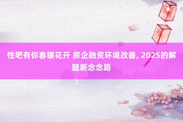 性吧有你春暖花开 房企融资环境改善, 2025的解题新念念路