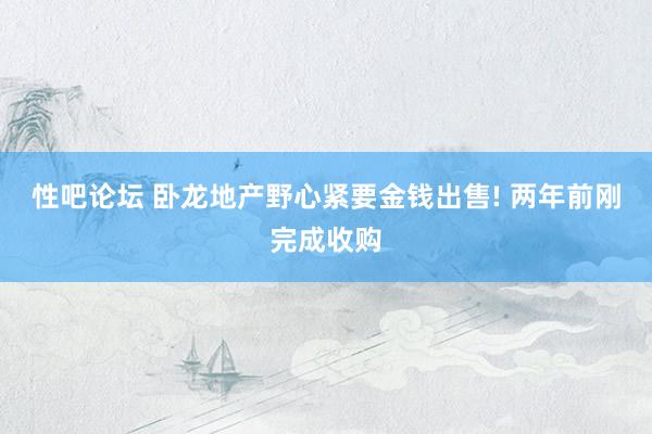 性吧论坛 卧龙地产野心紧要金钱出售! 两年前刚完成收购
