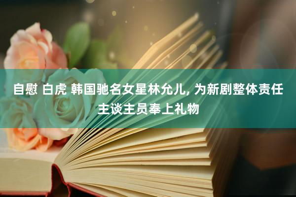 自慰 白虎 韩国驰名女星林允儿， 为新剧整体责任主谈主员奉上礼物