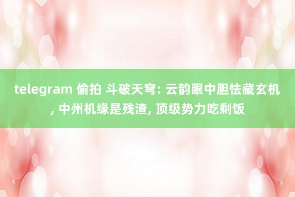 telegram 偷拍 斗破天穹: 云韵眼中胆怯藏玄机， 中州机缘是残渣， 顶级势力吃剩饭
