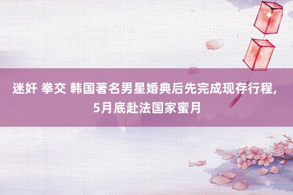 迷奸 拳交 韩国著名男星婚典后先完成现存行程， 5月底赴法国家蜜月