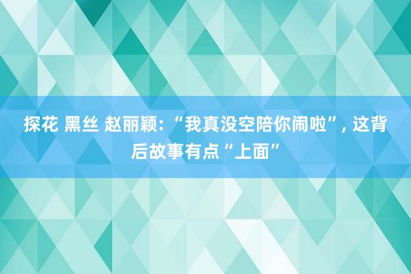 探花 黑丝 赵丽颖: “我真没空陪你闹啦”， 这背后故事有点“上面”