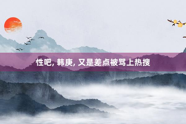 性吧， 韩庚， 又是差点被骂上热搜