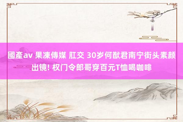 國產av 果凍傳媒 肛交 30岁何猷君南宁街头素颜出镜! 权门令郎哥穿百元T恤喝咖啡