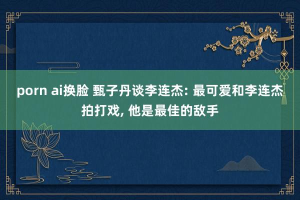 porn ai换脸 甄子丹谈李连杰: 最可爱和李连杰拍打戏， 他是最佳的敌手