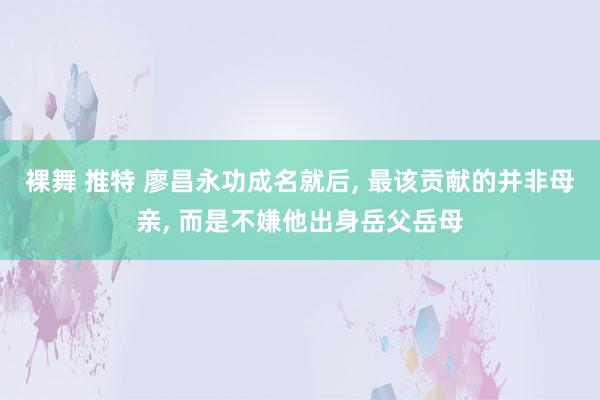 裸舞 推特 廖昌永功成名就后， 最该贡献的并非母亲， 而是不嫌他出身岳父岳母