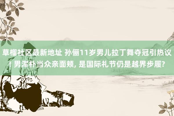 草榴社区最新地址 孙俪11岁男儿拉丁舞夺冠引热议! 男浑朴当众亲面颊， 是国际礼节仍是越界步履?