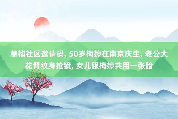 草榴社区邀请码， 50岁梅婷在南京庆生， 老公大花臂纹身抢镜， 女儿跟梅婷共用一张脸