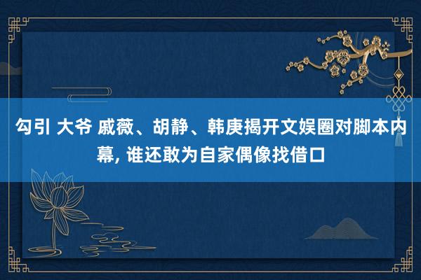 勾引 大爷 戚薇、胡静、韩庚揭开文娱圈对脚本内幕， 谁还敢为自家偶像找借口