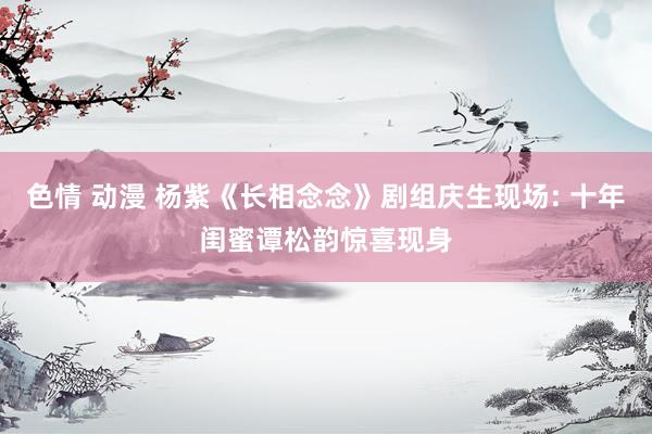 色情 动漫 杨紫《长相念念》剧组庆生现场: 十年闺蜜谭松韵惊喜现身