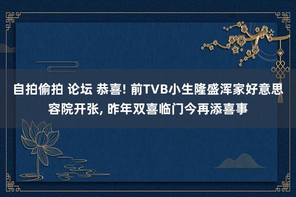 自拍偷拍 论坛 恭喜! 前TVB小生隆盛浑家好意思容院开张， 昨年双喜临门今再添喜事
