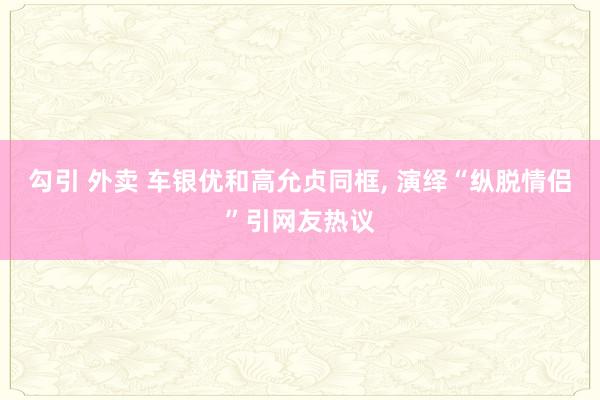 勾引 外卖 车银优和高允贞同框， 演绎“纵脱情侣”引网友热议