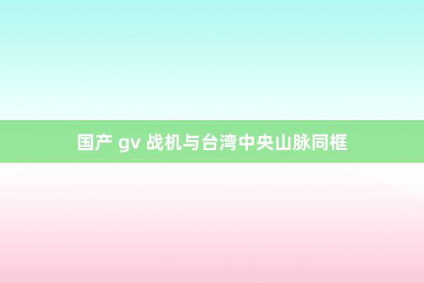 国产 gv 战机与台湾中央山脉同框