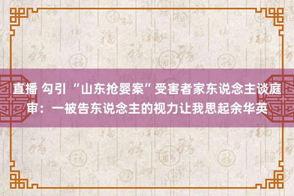 直播 勾引 “山东抢婴案”受害者家东说念主谈庭审：一被告东说念主的视力让我思起余华英