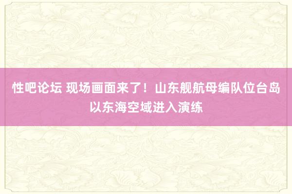 性吧论坛 现场画面来了！山东舰航母编队位台岛以东海空域进入演练