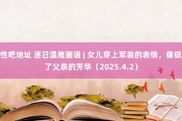 性吧地址 逐日温雅画语 | 女儿穿上军装的表情，像极了父亲的芳华（2025.4.2）