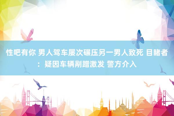 性吧有你 男人驾车屡次碾压另一男人致死 目睹者：疑因车辆剐蹭激发 警方介入