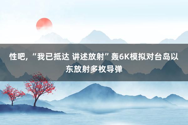 性吧， “我已抵达 讲述放射”轰6K模拟对台岛以东放射多枚导弹