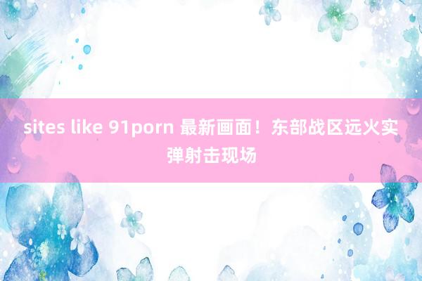 sites like 91porn 最新画面！东部战区远火实弹射击现场