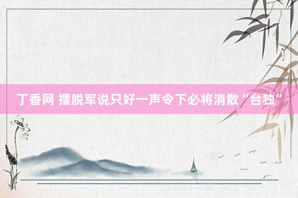 丁香网 摆脱军说只好一声令下必将消散“台独”