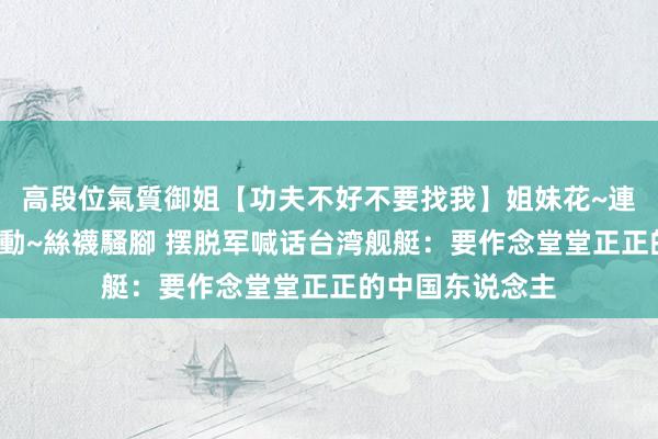 高段位氣質御姐【功夫不好不要找我】姐妹花~連體絲襪~大奶晃動~絲襪騷腳 摆脱军喊话台湾舰艇：要作念堂堂正正的中国东说念主