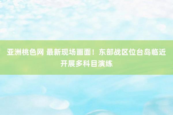 亚洲桃色网 最新现场画面！东部战区位台岛临近开展多科目演练