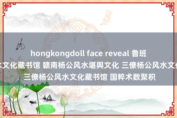 hongkongdoll face reveal 鲁班尺真传吉 于皆杨公风水文化藏书馆 赣南杨公风水堪舆文化 三僚杨公风水文化藏书馆 国粹术数聚积