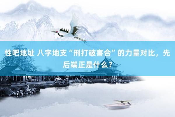 性吧地址 八字地支“刑打破害合”的力量对比，先后端正是什么？