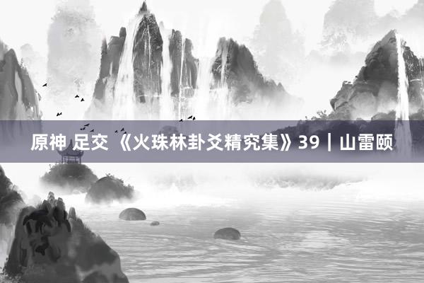 原神 足交 《火珠林卦爻精究集》39｜山雷颐