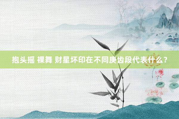 抱头摇 裸舞 财星坏印在不同庚齿段代表什么？