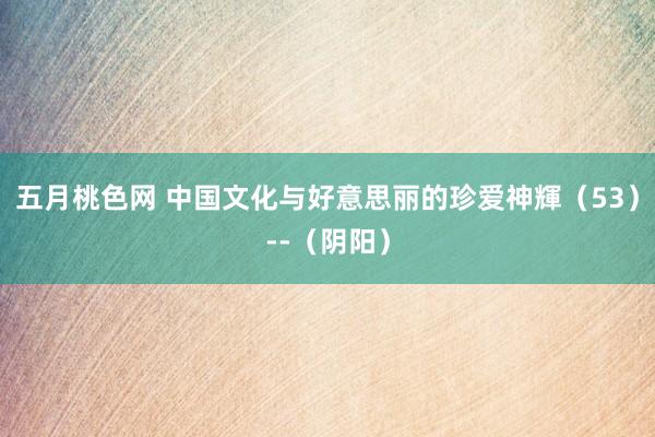 五月桃色网 中国文化与好意思丽的珍爱神輝（53）--（阴阳）