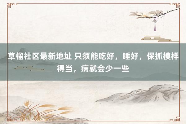 草榴社区最新地址 只须能吃好，睡好，保抓模样得当，病就会少一些