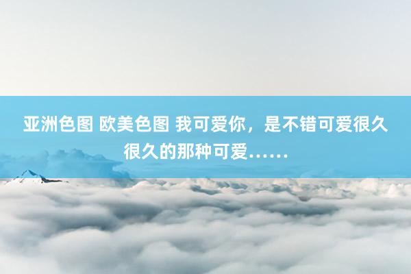 亚洲色图 欧美色图 我可爱你，是不错可爱很久很久的那种可爱……
