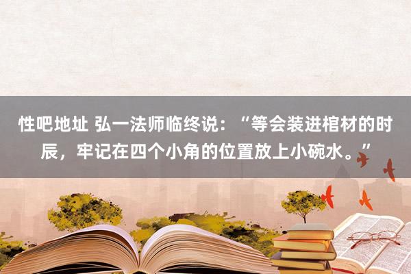 性吧地址 弘一法师临终说：“等会装进棺材的时辰，牢记在四个小角的位置放上小碗水。”
