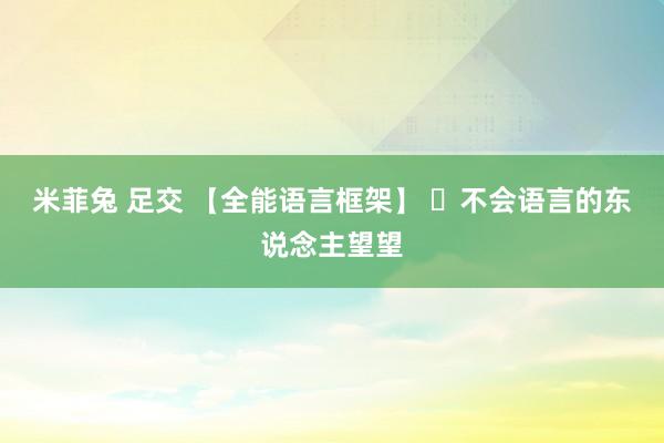 米菲兔 足交 【全能语言框架】 ​不会语言的东说念主望望