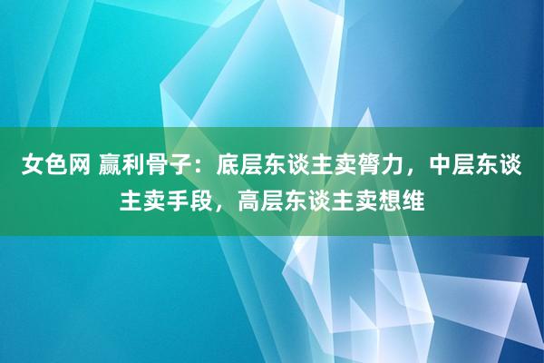 女色网 赢利骨子：底层东谈主卖膂力，中层东谈主卖手段，高层东谈主卖想维