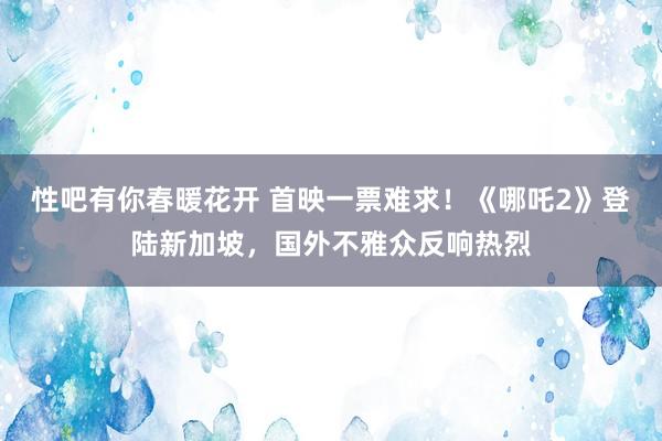 性吧有你春暖花开 首映一票难求！《哪吒2》登陆新加坡，国外不雅众反响热烈