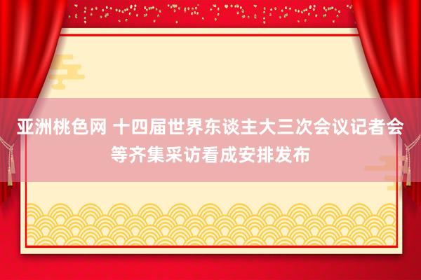 亚洲桃色网 十四届世界东谈主大三次会议记者会等齐集采访看成安排发布