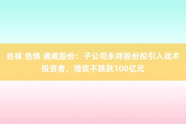 丝袜 色情 通威股份：子公司永祥股份拟引入战术投资者，增资不跳跃100亿元