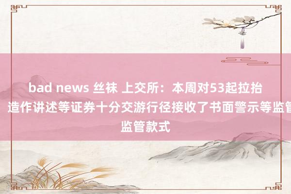 bad news 丝袜 上交所：本周对53起拉抬打压、造作讲述等证券十分交游行径接收了书面警示等监管款式