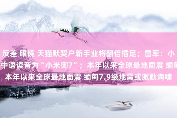 反差 眼镜 天猫默契户新手业将翻倍插足；雷军：小米SUV车型小米YU7的中语读音为“小米御7”；本年以来全球最地面震 缅甸7.9级地震或激励海啸
