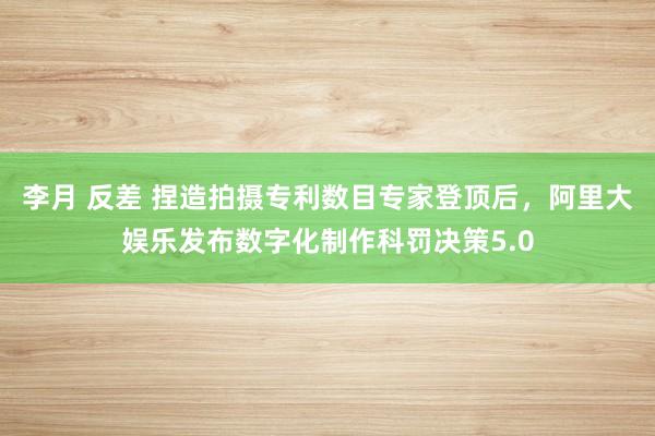 李月 反差 捏造拍摄专利数目专家登顶后，阿里大娱乐发布数字化制作科罚决策5.0